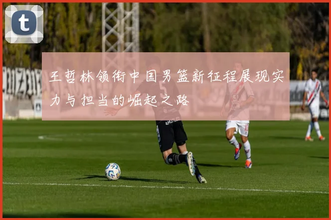 王哲林领衔中国男篮新征程展现实力与担当的崛起之路