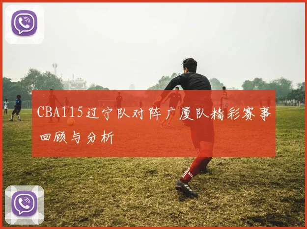CBA115辽宁队对阵广厦队精彩赛事回顾与分析