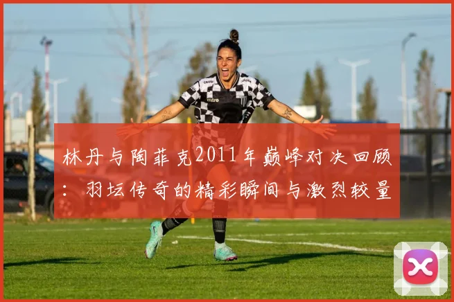 林丹与陶菲克2011年巅峰对决回顾：羽坛传奇的精彩瞬间与激烈较量