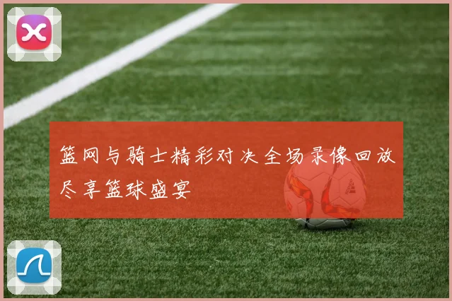 篮网与骑士精彩对决全场录像回放尽享篮球盛宴