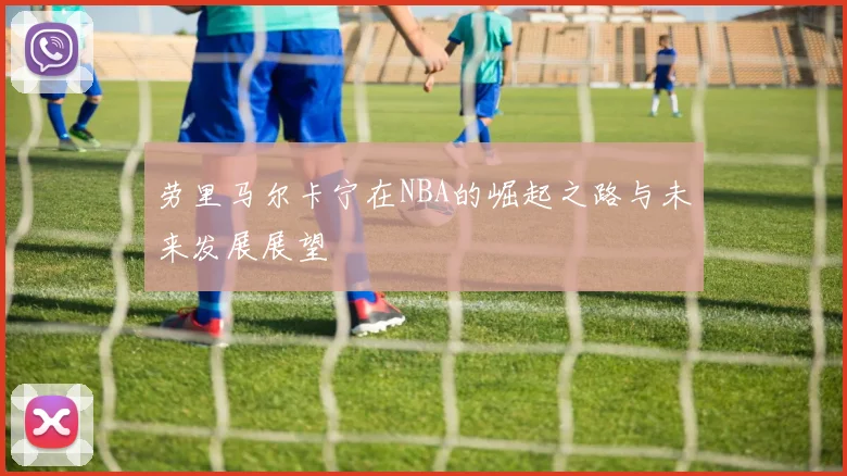 劳里马尔卡宁在NBA的崛起之路与未来发展展望