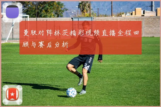 曼联对阵林茨精彩视频直播全程回顾与赛后分析