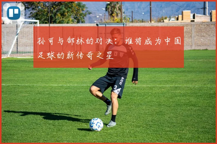 孙可与郜林的对决：谁将成为中国足球的新传奇之星