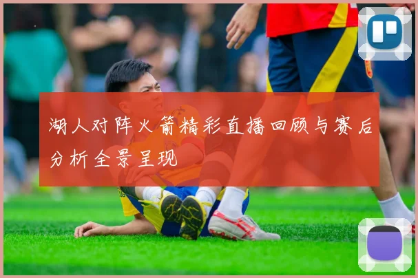 湖人对阵火箭精彩直播回顾与赛后分析全景呈现