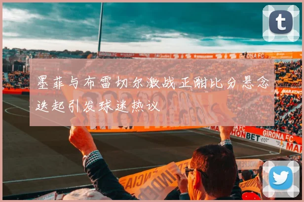 墨菲与布雷切尔激战正酣比分悬念迭起引发球迷热议
