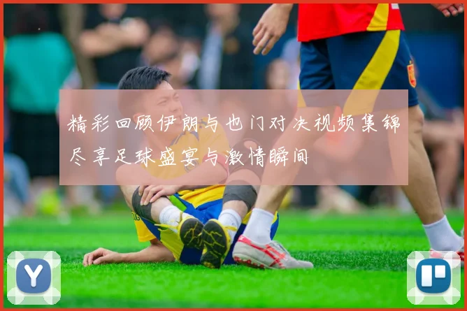 精彩回顾伊朗与也门对决视频集锦尽享足球盛宴与激情瞬间